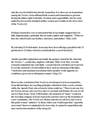 only his own Jewishkin but also the Samaritan. Yet, there are no Samaritans
among the Twelve. Jesus affirmed both women and Samaritans as persons
having the fullest right to identity, freedom, and responsibility, but for some
undisclosedreasonhe included neither women nor Gentiles in his close circle
of the Twelve.[1]
Perhaps custom here was so entrenched that Jesus simply stopped short of
fully implementing a principle that he made explicit and emphatic: "Whoever
does the will of God is my brother, and sister, and mother."[Mk. 3:35]
By selecting 12 Jewishmales, Jesus may have been offering a parallel to the 12
patriarchs or 12 tribes of Israel, eachheaded by a son of Jacob.[1]
Another possible explanation surrounds the purpose stated for his choosing
the Twelve:"...sothat they might be with him."[Mk. 3:14] They were his
constantcompanions day and night—exceptwhen he sent them out to preach.
It was the custom for Jewishrabbis to have such an entourage ofdisciples.
"Suchclose and sustained associationwith a member of the opposite sex
would have given rise to defamatory rumor."[4]:p.174
Howeverthe restrictionof the Twelve to Jewishmen is to be accountedfor,
Jesus did introduce far-reaching principles which bore fruit even in a former
rabbi, the Apostle Paul, who at leastin vision could say, "There is not any Jew
nor Greek, notany slave nor free, there is not male and female; for you are all
one in Christ Jesus."[Gal. 3:28]Further, the inclusion of "many" women in
the traveling company of Jesus represents a decisive move in the formation of
a new community. The Twelve are all men and also are all Jews, but even at
this point women "minister" to them. Unless one would argue that "apostolic
succession"(howeveradapted) is for Jews only, it cannot be argued that only
men can become members of the clergy.[1]
 