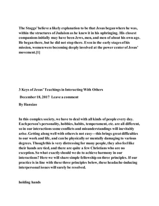 The Staggs'believe a likely explanation to be that Jesus beganwhere he was,
within the structures of Judaism as he knew it in his upbringing. His closest
companions initially may have been Jews, men, and men of about his own age.
He began there, but he did not stop there. Even in the early stagesofhis
mission, womenwere becoming deeply involved at the power centerof Jesus'
movement.[1]
3 Keys of Jesus’Teachings in Interacting With Others
December18, 2017 Leave a comment
By Hanxiao
In this complex society, we have to deal with all kinds of people every day.
Eachperson’s personality, hobbies, habits, temperament, etc. are all different,
so in our interactions some conflicts and misunderstandings will inevitably
arise. Getting along well with others is not easy—this brings greatdifficulties
to our work and life, and can be physically or mentally damaging to various
degrees. Thoughthis is very distressing for many people, they also feellike
their hands are tied, and there are quite a few Christians who are no
exception. So what exactlyshould we do to achieve harmony in our
interactions? Here we will share simple fellowship on three principles. If our
practice is in line with these three principles below, these headache-inducing
interpersonal issues will surely be resolved.
holding hands
 