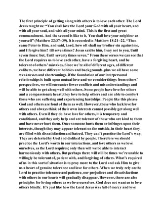 The first principle of getting along with others is to love eachother. The Lord
Jesus taught us: “You shall love the Lord your God with all your heart, and
with all your soul, and with all your mind. This is the first and great
commandment. And the second is like to it, You shall love your neighbor as
yourself” (Matthew 22:37–39). It is recordedin Matthew 18:21–22, “Then
came Peterto Him, and said, Lord, how oft shall my brother sin againstme,
and I forgive him? till seventimes? Jesus saidto him, I say not to you, Until
seventimes: but, Until seventy times seven.” From these verses we cansee that
the Lord requires us to love eachother, have a forgiving heart, and be
tolerant of others’ mistakes. Since we’re all of different ages, ofdifferent
calibers, we have different hobbies and backgrounds, plus we all have some
weaknessesand shortcomings, if the foundation of our interpersonal
relationships is built upon mutual love and we considerthings from others’
perspectives, we will encounter fewerconflicts and misunderstandings and
will be able to get along well with others. Some people have love for others
and a compassionate heart;they love to help others and are able to comfort
those who are suffering and experiencing hardships. People like this please
God and others are fond of them as well. However, those who lack love for
others and always think of their own interests cannot possibly get along well
with others. Even if they do have love for others, it is temporary and
conditional, and they only help and are tolerant of those who are kind to them
and have never hurt them. Once someone hurts them or infringes upon their
interests, though they may appear tolerant on the outside, in their heart they
are filled with dissatisfactionand hatred. They can’t practice the Lord’s way.
They are detestedby God and disliked by people. Therefore we should
practice the Lord’s words in our interactions, and love others as we love
ourselves, as the Lord requires; only then will we be able to interact
harmoniously with others. But perhaps there will still be times we’re unable to
willingly be tolerantof, patient with, and forgiving of others. What’s required
of us in this sortof situation is to pray more to the Lord and ask Him to give
us a heart of genuine tolerance and love for others. When we truly rely on the
Lord to practice tolerance and patience, our prejudices and dissatisfactions
with others in our hearts will gradually disappear. However, there are also
principles for loving others as we love ourselves. God does not want us to love
others blindly. It’s just like how the Lord Jesus was full of mercy and love
 