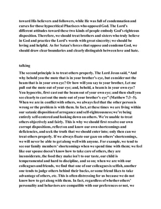 toward His believers and followers, while He was full of condemnationand
curses for those hypocritical Pharisees who opposedGod. The Lord’s
different attitudes toward these two kinds of people embody God’s righteous
disposition. Therefore, we should treat brothers and sisters who truly believe
in God and practice the Lord’s words with great sincerity; we should be
loving and helpful. As for Satan’s forces that oppose and condemn God, we
should draw clearboundaries and clearlydistinguish betweenlove and hate.
talking
The secondprinciple is to treat others properly. The Lord Jesus said, “And
why behold you the mote that is in your brother’s eye, but considernot the
beam that is in your own eye? Or how will you say to your brother, Let me
pull out the mote out of your eye; and, behold, a beam is in your own eye?
You hypocrite, first castout the beam out of your own eye; and then shall you
see clearlyto castout the mote out of your brother’s eye” (Matthew 7:3–5).
When we are in conflictwith others, we always feelthat the other personis
wrong or the problem is with them. In fact, at these times we are living within
our satanic dispositionof arrogance and self-righteousness;we’re being
entirely self-centeredand looking down on others. We’re unable to treat
others objectively and fairly. This is why we should first resolve our own
corrupt dispositions, reflecton and know our own shortcomings and
deficiencies, andseek the truth that we should enter into; only then can we
treat others properly. If we always fixate our gaze on others’shortcomings,
we will never be able to getalong wellwith anyone. For example, we tend to
see our family members’ shortcomings when we spend time with them; we feel
like our spouse doesn’t know how to take care of others, they are
inconsiderate, the food they make isn’t to our taste, our child is
temperamental and hard to discipline, and so on; when we are with our
colleaguesandfriends, we find that one of our colleaguesis selfish, another
one tends to judge others behind their backs, orsome friend likes to take
advantage of others, etc. This is often distressing for us because we do not
know how to get along with them. In fact, regardless ofwhetherothers’
personality and behaviors are compatible with our preferences ornot, we
 