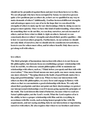 should not be prejudiced againstthem and just treat them howeverwe like.
We are all people who have been corrupted by Satan; we ourselves possess
quite a few problems just as others do, so how are we qualified in any way to
make demands of others? Additionally, Godhas bestoweddifferent strengths
and advantages upon every one of us in the hope that we can absorb the
strengths of others to make up for our shortcomings. Only by doing so can we
progress more quickly. Once we have this kind of understanding, when others
do something that we do not like, we can deny ourselves, not ask too much of
others, and not force what we think is right on others. Instead, we can
consciouslydiscoverothers’strengths and absorbtheir positive qualities—this
is how we can treat others properly. Furthermore, in our actions we should
not only think of ourselves, but we should also be considerate towardothers,
learn to care for others more often, and let others benefit. Only then can we
get along well with others.
love others
The third principle of harmonious interactionwith others is to not focus on
life philosophies, but instead, focus on establishing a proper relationship with
God. In real life, we often use satanic philosophies of life to maintain our
relationships with others, such as, “Think before you speak and then talk with
reservation,” “One more friend means one more path; one more enemy means
one more obstacle,”“Keeping silenton the faults of goodfriends makes for a
long and goodfriendship,” and so on. When we base our interactions with
others on these life philosophies, we curry favor and engage in flattery with
others so that we can maintain a goodrelationship with them. We only talk
about their goodpoints and dare not point out their shortcomings;we protect
our interpersonalrelationships even if it means going againstthe principles of
the truth. The Lord detests this kind of behavior, because whatwe exalt are
Satan’s philosophies, not the Lord’s words. What the Lord requires of us is
the ability to have a proper relationship with Him and do everything in
accordancewith His words, such as being honest people in line with His
requirements, and not saying anything false in our interactions or ingratiating
ourselves with others. He also requires that when we see brothers and sisters
 