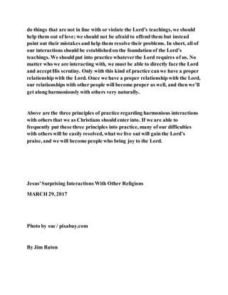 do things that are not in line with or violate the Lord’s teachings, we should
help them out of love; we should not be afraid to offend them but instead
point out their mistakes and help them resolve their problems. In short, all of
our interactions should be establishedon the foundation of the Lord’s
teachings. We should put into practice whateverthe Lord requires of us. No
matter who we are interacting with, we must be able to directly face the Lord
and acceptHis scrutiny. Only with this kind of practice canwe have a proper
relationship with the Lord. Once we have a proper relationship with the Lord,
our relationships with other people will become proper as well, and then we’ll
get along harmoniously with others very naturally.
Above are the three principles of practice regarding harmonious interactions
with others that we as Christians should enter into. If we are able to
frequently put these three principles into practice, many of our difficulties
with others will be easily resolved, what we live out will gain the Lord’s
praise, and we will become people who bring joy to the Lord.
Jesus'Surprising Interactions With Other Religions
MARCH 29, 2017
Photo by suc / pixabay.com
By Jim Baton
 