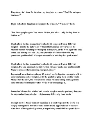 Ding-dong. As I head for the door, my daughter screams. "Dad!Do not open
that door!"
I turn to find my daughter peeking out the window. "Why not?" I ask.
"It's those people again. You know, the ties, the bikes…whydo they have to
bother us?"
Think about the last interaction you had with someone from a different
religion—maybe the Jehovah's Witness that knockedon your door, the
Muslim woman watching her kids play at the park, or the New Ager who tried
to sell you healing crystals. Did you approach the interaction with any
particular goalin mind? Were you successfulin meeting that goal, or not?
Think about the last interaction you had with someone from a different
religion. Did you approachthe interaction with any particular goalin mind?
Were you successfulin meeting that goal, or not?
I can recallmany instances in my life when I workedup the courage to talk to
someone from another religion, with the goalof helping them see the Truth.
More often than not, the conversationended with me failing at my goaland
very little chance that either of us would want to meet again.
Jesus didn't leave that kind of bad taste in people's mouths, probably because
he approachedthose of other religions very differently than we do.
Though most of Jesus'ministry occurredin a small region of the world to a
largely homogenous Jewishsociety, he still found opportunities to interact
with those of foreign backgrounds, who probably carried either partially or
 