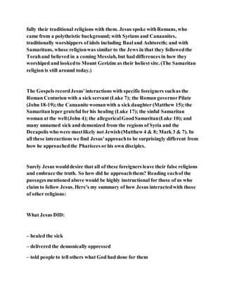 fully their traditional religions with them. Jesus spoke withRomans, who
came from a polytheistic background; with Syrians and Canaanites,
traditionally worshippers of idols including Baaland Ashtoreth; and with
Samaritans, whose religionwas similar to the Jews in that they followedthe
Torahand believed in a coming Messiah, but had differences in how they
worshiped and lookedto Mount Gerizim as their holiest site. (The Samaritan
religion is still around today.)
The Gospels recordJesus'interactions with specific foreigners suchas the
Roman Centurion with a sick servant (Luke 7); the Roman governorPilate
(John 18-19);the Canaanite womanwith a sick daughter (Matthew 15);the
Samaritan leper grateful for his healing (Luke 17); the sinful Samaritan
woman at the well(John 4); the allegoricalGoodSamaritan(Luke 10); and
many unnamed sick and demonized from the regions of Syria and the
Decapolis who were mostlikely not Jewish(Matthew 4 & 8; Mark 3 & 7). In
all these interactions we find Jesus'approachto be surprisingly different from
how he approachedthe Pharisees orhis own disciples.
Surely Jesus woulddesire that all of these foreigners leave their false religions
and embrace the truth. So how did he approachthem? Reading eachof the
passagesmentioned above would be highly instructional for those of us who
claim to follow Jesus. Here's my summary of how Jesus interactedwith those
of other religions:
What Jesus DID:
– healed the sick
– delivered the demonically oppressed
– told people to tell others what God had done for them
 