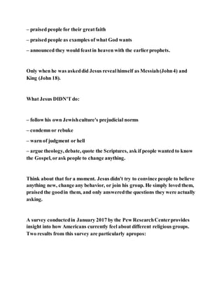 – praised people for their greatfaith
– praised people as examples of what God wants
– announced they would feastin heaven with the earlierprophets.
Only when he was askeddid Jesus revealhimself as Messiah(John4) and
King (John 18).
What Jesus DIDN'T do:
– follow his own Jewishculture's prejudicial norms
– condemn or rebuke
– warn of judgment or hell
– argue theology, debate, quote the Scriptures, ask if people wanted to know
the Gospel, orask people to change anything.
Think about that for a moment. Jesus didn't try to convince people to believe
anything new, change any behavior, or join his group. He simply loved them,
praised the goodin them, and only answeredthe questions they were actually
asking.
A survey conductedin January 2017 by the Pew ResearchCenterprovides
insight into how Americans currently feel about different religious groups.
Two results from this survey are particularly apropos:
 