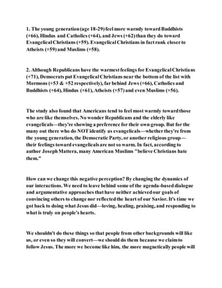 1. The young generation(age 18-29)feelmore warmly towardBuddhists
(+66), Hindus and Catholics (+64), and Jews (+62)than they do toward
EvangelicalChristians (+59). EvangelicalChristians in factrank closerto
Atheists (+59)and Muslims (+58).
2. Although Republicans have the warmestfeelings for EvangelicalChristians
(+71), Democrats put EvangelicalChristians near the bottom of the list with
Mormons (+53 & +52 respectively), far behind Jews (+66), Catholics and
Buddhists (+64), Hindus (+61), Atheists (+57)and even Muslims (+56).
The study also found that Americans tend to feel most warmly towardthose
who are like themselves. No wonder Republicans and the elderly like
evangelicals—they're showing a preference for their own group. But for the
many out there who do NOT identify as evangelicals—whetherthey're from
the young generation, the Democratic Party, or another religious group—
their feelings toward evangelicalsare not so warm. In fact, according to
author JosephMattera, many American Muslims "believe Christians hate
them."
How can we change this negative perception? By changing the dynamics of
our interactions. We need to leave behind some of the agenda-baseddialogue
and argumentative approaches thathave neither achievedour goals of
convincing others to change nor reflectedthe heart of our Savior. It's time we
got back to doing what Jesus did—loving, healing, praising, and responding to
what is truly on people's hearts.
We shouldn't do these things so that people from other backgrounds will like
us, or even so they will convert—we should do them because we claimto
follow Jesus. The more we become like him, the more magnetically people will
 