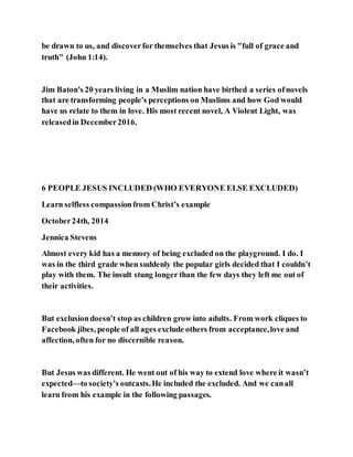 be drawn to us, and discoverfor themselves that Jesus is "full of grace and
truth" (John 1:14).
Jim Baton's 20 years living in a Muslim nation have birthed a series ofnovels
that are transforming people's perceptions on Muslims and how God would
have us relate to them in love. His most recent novel, A Violent Light, was
releasedin December2016.
6 PEOPLE JESUS INCLUDED (WHO EVERYONE ELSE EXCLUDED)
Learn selfless compassionfrom Christ’s example
October24th, 2014
Jennica Stevens
Almost every kid has a memory of being excluded on the playground. I do. I
was in the third grade when suddenly the popular girls decided that I couldn’t
play with them. The insult stung longer than the few days they left me out of
their activities.
But exclusiondoesn’t stop as children grow into adults. From work cliques to
Facebook jibes, people of all ages exclude others from acceptance,love and
affection, often for no discernible reason.
But Jesus was different. He went out of his way to extend love where it wasn’t
expected—to society’s outcasts.He included the excluded. And we canall
learn from his example in the following passages.
 