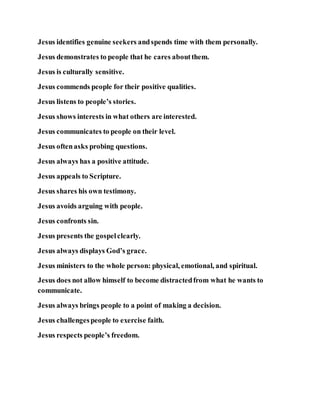Jesus identifies genuine seekers andspends time with them personally.
Jesus demonstrates to people that he cares aboutthem.
Jesus is culturally sensitive.
Jesus commends people for their positive qualities.
Jesus listens to people’s stories.
Jesus shows interests in what others are interested.
Jesus communicates to people on their level.
Jesus oftenasks probing questions.
Jesus always has a positive attitude.
Jesus appeals to Scripture.
Jesus shares his own testimony.
Jesus avoids arguing with people.
Jesus confronts sin.
Jesus presents the gospelclearly.
Jesus always displays God’s grace.
Jesus ministers to the whole person: physical, emotional, and spiritual.
Jesus does not allow himself to become distractedfrom what he wants to
communicate.
Jesus always brings people to a point of making a decision.
Jesus challengespeople to exercise faith.
Jesus respects people’s freedom.
 