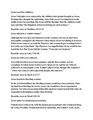 Jesus caredfor children.
Jesus’s disciples were annoyedby the children that people brought to Jesus.
Perhaps they thought the squirming, noisy kids weren’t as important as the
adults Jesus was teaching. But Jesus told his disciples that the children could
stay and that “the Kingdom of heaven belongs to such as these.”
Readthe story in Matthew 19:13-15
Jesus talkedto a “sinful woman.”
Although the text does not elaborate on the woman’s sin was, it must have
been public enoughfor the Pharisee whose house Jesus was dining at to know.
When Jesus came to eat with the Pharisee, this womanbegan washing Jesus’s
feet with a jar of perfume. The Pharisee was appalledthat Jesus would let her
touch his feet. But Jesus told the woman, “Your sins are forgiven.”
Readthe story in Luke 7:36-50
Jesus ate with a tax collector.
Tax collectorshave never been popular, and the first century was no
exception. So when Jesus wentto Levi’s house to eat, and he ate with tax
collectors,it causedquite a stir. It didn’t phase Jesus, though. His response?
"I have not come to call respectable people, but outcasts.”
Readthe story in Mark 2:13-17
Jesus toucheda bleeding woman.
In the Jewishtradition, the bleeding woman would have been unclean. Since
she had been bleeding for twelve years, she would have been regardedas
unclean. Yet when Jesus noticedthat this unclean woman touched his robe, he
responded with kindness rather than derision.
Readthe story in Mark 5:25-34
Jesus spoke to a demon possessedman.
Nobody knew what to do with the demon possessedman who wondered along
the Lake of Galilee. People had tried to chain him, but it didn’t work. Jesus
 