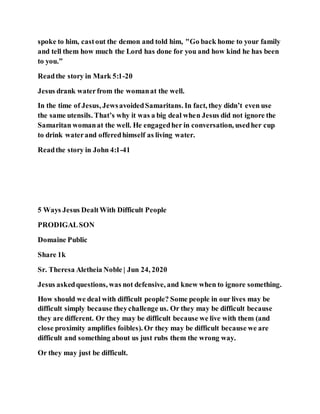 spoke to him, castout the demon and told him, "Go back home to your family
and tell them how much the Lord has done for you and how kind he has been
to you.”
Readthe story in Mark 5:1-20
Jesus drank waterfrom the womanat the well.
In the time of Jesus, JewsavoidedSamaritans. In fact, they didn’t even use
the same utensils. That’s why it was a big deal when Jesus did not ignore the
Samaritan womanat the well. He engagedher in conversation, usedher cup
to drink waterand offeredhimself as living water.
Readthe story in John 4:1-41
5 Ways Jesus DealtWith Difficult People
PRODIGALSON
Domaine Public
Share 1k
Sr. Theresa Aletheia Noble | Jun 24, 2020
Jesus askedquestions, was not defensive, and knew when to ignore something.
How should we deal with difficult people? Some people in our lives may be
difficult simply because theychallenge us. Or they may be difficult because
they are different. Or they may be difficult because we live with them (and
close proximity amplifies foibles). Or they may be difficult because we are
difficult and something about us just rubs them the wrong way.
Or they may just be difficult.
 