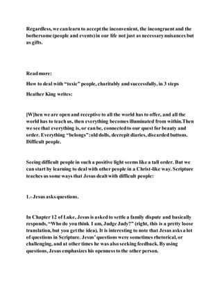 Regardless, we canlearn to acceptthe inconvenient, the incongruent and the
bothersome (people and events)in our life not just as necessarynuisances but
as gifts.
Readmore:
How to deal with “toxic” people, charitably and successfully, in 3 steps
Heather King writes:
[W]hen we are open and receptive to all the world has to offer, and all the
world has to teachus, then everything becomes illuminated from within.Then
we see that everything is, or canbe, connectedto our quest for beauty and
order. Everything “belongs”:old dolls, decrepit diaries, discarded buttons.
Difficult people.
Seeing difficult people in such a positive light seems like a tall order. But we
can start by learning to deal with other people in a Christ-like way. Scripture
teaches us some ways that Jesus dealtwith difficult people:
1.- Jesus asksquestions.
In Chapter 12 of Luke, Jesus is askedto settle a family dispute and basically
responds, “Who do you think I am, Judge Judy?” (right, this is a pretty loose
translation, but you getthe idea). It is interesting to note that Jesus asksa lot
of questions in Scripture. Jesus’questions were sometimes rhetorical, or
challenging, and at other times he was also seeking feedback. Byusing
questions, Jesus emphasizes his openness to the other person.
 