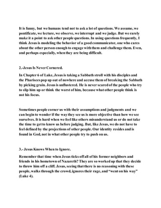 It is funny, but we humans tend not to ask a lot of questions. We assume, we
pontificate, we lecture, we observe, we interrupt and we judge. But we rarely
make it a point to ask other people questions. In using questions frequently, I
think Jesus is modeling the behavior of a goodcommunicator, one who cares
about the other person enough to engage withthem and challenge them. Even,
and perhaps especially, whenthey are being difficult.
2.-Jesus Is NeverCornered.
In Chapter 6 of Luke, Jesus is taking a Sabbath stroll with his disciples and
the Phariseespop up out of nowhere and accuse them of breaking the Sabbath
by picking grain. Jesus is unflustered. He is never scaredof the people who try
to slip him up or think the worst of him, because whatother people think is
not his focus.
Sometimes people corner us with their assumptions and judgments and we
can begin to wonder if the waythey see us is more objective than how we see
ourselves. It is hard when we feel like others misunderstand us or do not take
the time to getto know us before judging. But, like Jesus, we do not have to
feel defined by the projections of other people. Our identity resides and is
found in God, not in what other people try to push on us.
3.- Jesus Knows When to Ignore.
Remember that time when Jesus ticks offall of his former neighbors and
friends in his hometown of Nazareth? They are so workedup that they decide
to throw him off a cliff. Jesus, seeing thatthere is no reasoning with these
people, walks through the crowd, ignores their rage, and “went on his way”
(Luke 4).
 