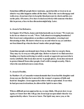 Sometimes difficult people throw tantrums, speak harshly or treat us in an
abusive way (this happens online all the time). This is the cue to disengage and
walk away. Jesus knew how to keephis blood pressure in check and his eyes
on the prize. Of course, if we have to deal assertivelywith someone who does
this in person, a face-to-face discussionmight help. Later.
4.- Jesus Is Not Defensive.
In Chapter 10 of Mark, James and John basicallysay to Jesus:“We want you
to do for us whatever we ask.” Wow. Talk aboutoverstepping boundaries!
But Jesus is not codependent, so neediness and boundary crossing is not
threatening to him. He knows when to say no and when to say yes and does
not beat himself up when he doesn’t make other people happy.
Sometimes people can demand more from us than what we can give them.
They may try to swayus with guilt trips. Before we know it we find ourselves
bending over backwardtrying to satisfy a needy or aggressive person(who is
rarely satisfied!). But Jesus does not try to people please. Jesus does notneed
to protect himself from other people; God’s will is enough security. This is
where his non-defensiveness comes from.
5.- Jesus Is Flexible.
In Matthew 15, a Canaanite womandemands that Jesus healhis daughter and
Jesus says no. But then he is moved by the woman’s response of faith and
heals her daughter. Jesus approachesothers with an open mind. Even when
he had preconceivednotions, he allowedthe Spirit to move him.
When a difficult person approaches us, we may think, Oh great, here we go
again, or I know how this will go, but Jesus kept an open mind when he was
approachedby others. You never know. The Spirit may move you, or the
 