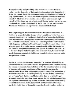 down and worship me" (Matt 4:9). This provides us an opportunity to
explore another dimension of the temptations in relation to the humanity of
Jesus. We are told that in this lasttemptation the devil had takenJesus to "a
very high mountain and showedhim all the kingdoms of the world and their
splendor" (Matt 4:8). What does that mean? There is no mountain high
enough in Palestine, oranywhere in the world for that matter, where a person
can literally see allthe kingdoms of the world. How can one see Rome and
Athens and Damascus and Egypt from a mountain in Palestine?
That simply suggeststhat we need to considerthe conceptof mountain in
Matthew in terms of what the Gospelwriter wanted to sayrather than how
we might want to hear it. Matthew, in fact, is fond of mountains. In Hebrew
thinking mountains are the place where significantthings happen. God gave
the Law to Moses onMount Sinai (Exod 19-20). Elijahhad a confrontation
with the prophets of Baalon Mount Carmel where God came (1 Kings 18). In
Matthew we see Jesus going up on a mountain and teaching the Sermon on
the Mount to bring fulfillment to the Law given at Mount Sinai (Matt 5:1 ff).
In the final chapter of Matthew (28) after his resurrection, Jesus meets with
his disciples on a mountain in Galilee and commissions them to go and make
disciples of all nations.
All that to saythis, that the word "mountain" in Matthew is intended to be
takennot in a strict literal sense but in a metaphoricalsense. Matthew is using
the conceptof mountain from its history in Old Testamentnarratives as a way
to focus attention on the significance ofthe temptation narrative in
understanding Jesus. Thatsuggeststhat the entire story of the temptations of
Jesus in Matthew 4 is to be taken figuratively. It is not that the temptations
are not "real," only that the way Matthew tells them to us in the Gospel
accountis couchedin metaphor. Jesus was not literally whiskedaround from
the top of the temple to the top of some mountain. Jesus was tempted the way
you and I are tempted, that is, in our minds and hearts rather than by a
physically visible form of the devil transporting Jesus from place to place in
 