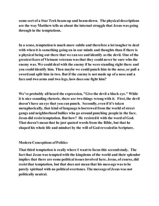 some sort of a Star Trek beam-up and beam-down. The physical descriptions
are the way Matthew tells us about the internal struggle that Jesus was going
through in the temptations.
In a sense, temptation is much more subtle and therefore a lot tougher to deal
with when it is something going on in our minds and thoughts than if there is
a physical being out there that we can see and identify as the devil. One of the
greatestfears of Vietnam veterans was that they could never be sure who the
enemy was. We could deal with the enemy if he were standing right there and
you could identify him. Then maybe we could punch him in the nose, or pull a
swordand split him in two. But if the enemy is not made up of a nose and a
face and two arms and two legs, how does one fight him?
We’ve probably all heard the expression, "Give the devil a black eye." While
it is nice sounding rhetoric, there are two things wrong with it. First, the devil
doesn’t have an eye that you can punch. Secondly, even if it’s taken
metaphorically, that kind of language is borrowed from the world of street
gangs and neighborhood bullies who go around punching people in the face.
Jesus did resisttemptation. But how? He resistedit with the word of God.
That doesn’t mean that he just quoted words from the Bible, but that he
shaped his whole life and mindset by the will of God revealedin Scripture.
Modern Conceptions ofPolitics
That third temptation is really where I want to focus this secondstudy. The
fact that Jesus was tempted with the kingdoms of the world and their splendor
implies that there are some political issues involved here. Jesus, of course, did
resistthat temptation, but that does not mean that his messagewas to be
purely spiritual with no political overtones. The messageofJesus was not
politically neutral.
 