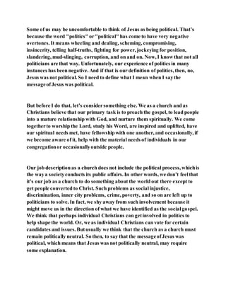 Some of us may be uncomfortable to think of Jesus as being political. That’s
because the word "politics" or"political" has come to have very negative
overtones. It means wheeling and dealing, scheming, compromising,
insincerity, telling half-truths, fighting for power, jockeying for position,
slandering, mud-slinging, corruption, and on and on. Now, I know that not all
politicians are that way. Unfortunately, our experience of politics in many
instances has been negative. And if that is our definition of politics, then, no,
Jesus was not political. So I need to define what I mean when I saythe
messageofJesus was political.
But before I do that, let’s considersomething else. We as a church and as
Christians believe that our primary task is to preach the gospel, to lead people
into a mature relationship with God, and nurture them spiritually. We come
togetherto worship the Lord, study his Word, are inspired and uplifted, have
our spiritual needs met, have fellowshipwith one another, and occasionally, if
we become aware of it, help with the material needs of individuals in our
congregationor occasionallyoutside people.
Our job description as a church does not include the political process, whichis
the waya societyconducts its public affairs. In other words, we don’t feelthat
it’s our job as a church to do something about the world out there except to
get people converted to Christ. Such problems as socialinjustice,
discrimination, inner city problems, crime, poverty, and so on are left up to
politicians to solve. In fact, we shy away from such involvement because it
might move us in the direction of what we have identified as the socialgospel.
We think that perhaps individual Christians can getinvolved in politics to
help shape the world. Or, we as individual Christians can vote for certain
candidates and issues. Butusually we think that the church as a church must
remain politically neutral. So then, to say that the messageofJesus was
political, which means that Jesus was not politically neutral, may require
some explanation.
 