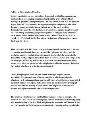 Politics in First-century Palestine
When I say that Jesus was notpolitically neutral, or that his messagewas
political, I am recognizing something that is at the heart of the biblical
messagein general, and especiallythe Old Testament, which was the Bible of
Jesus. The Old Testamentdid not separate religionand politics. The Bible
does not compartmentalize them. In fact, one of the most scathing
denunciations from the Old Testamentprophets was againstpeople who did
that very thing, separating religionand politics. I can give many examples
from Amos, Hosea, Isaiah, Micahand others (Amos 2:6-8; 5:21-24;7:10-13;
Isaiah1:11-17;Micah 6:6-8). But let me cite just one of the prophets (Amos
2:6-8 and 5:21-24):
Thus says the Lord: For three transgressions ofIsrael, and for four, I will not
revoke the punishment; because theysell the righteous for silver, and the
needy for a pair of sandals-theywho trample the head of the poor into the
dust of the earth, and push the afflicted out of the way; father and songo in to
the same girl, so that my holy name is profaned; they lay themselves down
beside every altar on garments taken in pledge; and in the house of their God
they drink wine bought with fines they imposed.
I hate, I despise your festivals, and I take no delight in your solemn
assemblies. Eventhough you offer me your burnt offerings and grain
offerings, I will not acceptthem; and the offerings of well-being of your fatted
animals I will not look upon. Take awayfrom me the noise of your songs;I
will not listen to the melody of your harps. But let justice roll down like
waters, and righteousness like an ever-flowing stream.
The problem with Israelwas not that they were not religious enough. The
problem was that they were too religious, but did not translate their religiosity
into a socialpolicyof justice. Their religiosity did not make a difference in the
way they conductedtheir business, government, economic policies, and social
 