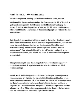 JESUS’INTERACTION WITHPEOPLE
Postedon August 18, 2009 by Scottunder devotional, Jesus, mission
meditationFor those who have studied the Gospels and the life of Jesus, it is
quite easilyrecognisable that He spent most of His time training up the
twelve. Jesus knew the importance of pouring His life into a smaller group,
which would then be able to impact thousands of people (as evidencedin the
book of Acts).
But, though Jesus spent time giving so much to the twelve, He also regularly
interacted with the crowds. Why? Jesus was the great shepherd (John 10). He
caredfor people because that is what shepherds do. One of the most
detrimental things within church leadershipwould be those who are
‘untouchable’. One who calls himself or herself ‘pastor’ and yet is never
accessible to the people, that person has failed to understand the shepherd
heart of God.
Though many might read the passagebelow as a specific messageabout
evangelistic missions, it is possible that we need to rethink what this is
communicating:
35 And Jesus went throughout all the cities and villages, teaching in their
synagoguesand proclaiming the gospelof the kingdom and healing every
disease andevery affliction. 36 When he saw the crowds, he had compassion
for them, because they were harassedand helpless, like sheep without a
shepherd. 37 Then he said to his disciples, “The harvest is plentiful, but the
labourers are few; 38 therefore pray earnestlyto the Lord of the harvestto
send out labourers into his harvest.” (Matthew 9:35-38)
 