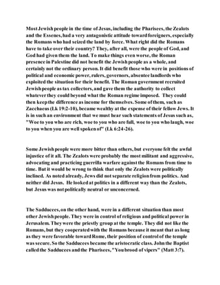 MostJewishpeople in the time of Jesus, including the Pharisees, the Zealots
and the Essenes,had a very antagonistic attitude towardforeigners, especially
the Romans who had seized the land by force. What right did the Romans
have to take over their country? They, after all, were the people of God, and
God had given them the land. To make things even worse, the Roman
presence in Palestine did not benefit the Jewishpeople as a whole, and
certainly not the ordinary person. It did benefit those who were in positions of
political and economic power, rulers, governors, absentee landlords who
exploited the situation for their benefit. The Roman government recruited
Jewishpeople as tax collectors,and gave them the authority to collect
whateverthey could beyond what the Roman regime imposed. They could
then keepthe difference as income for themselves. Some ofthem, such as
Zacchaeus (Lk 19:2-10), became wealthy at the expense of their fellow Jews. It
is in such an environment that we must hear such statements of Jesus such as,
"Woe to you who are rich, woe to you who are full, woe to you who laugh, woe
to you when you are well spokenof" (Lk 6:24-26).
Some Jewishpeople were more bitter than others, but everyone felt the awful
injustice of it all. The Zealots were probably the most militant and aggressive,
advocating and practicing guerrilla warfare againstthe Romans from time to
time. But it would be wrong to think that only the Zealots were politically
inclined. As noted already, Jews did not separate religionfrom politics. And
neither did Jesus. He lookedat politics in a different way than the Zealots,
but Jesus was notpolitically neutral or unconcerned.
The Sadducees,on the other hand, were in a different situation than most
other Jewishpeople. They were in control of religious and political power in
Jerusalem. Theywere the priestly group at the temple. They did not like the
Romans, but they cooperatedwith the Romans because it meant that as long
as they were favorable towardRome, their position of controlof the temple
was secure. So the Sadducees became the aristocratic class. Johnthe Baptist
calledthe Sadducees andthe Pharisees,"Youbrood of vipers" (Matt 3:7).
 