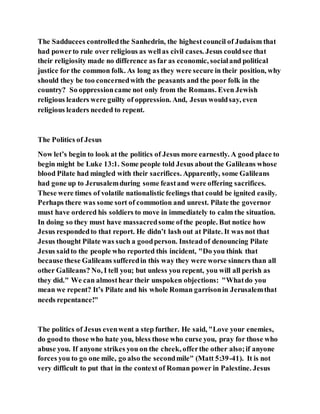 The Sadducees controlledthe Sanhedrin, the highestcouncil of Judaism that
had powerto rule over religious as wellas civil cases. Jesus couldsee that
their religiosity made no difference as far as economic, socialand political
justice for the common folk. As long as they were secure in their position, why
should they be too concernedwith the peasants and the poor folk in the
country? So oppressioncame not only from the Romans. Even Jewish
religious leaders were guilty of oppression. And, Jesus wouldsay, even
religious leaders needed to repent.
The Politics of Jesus
Now let’s begin to look at the politics of Jesus more earnestly. A good place to
begin might be Luke 13:1. Some people told Jesus about the Galileans whose
blood Pilate had mingled with their sacrifices. Apparently, some Galileans
had gone up to Jerusalemduring some feastand were offering sacrifices.
These were times of volatile nationalistic feelings that could be ignited easily.
Perhaps there was some sort of commotion and unrest. Pilate the governor
must have ordered his soldiers to move in immediately to calm the situation.
In doing so they must have massacredsome ofthe people. But notice how
Jesus respondedto that report. He didn’t lash out at Pilate. It was not that
Jesus thought Pilate was such a goodperson. Insteadof denouncing Pilate
Jesus saidto the people who reported this incident, "Do you think that
because these Galileans sufferedin this way they were worse sinners than all
other Galileans? No, I tell you; but unless you repent, you will all perish as
they did." We can almosthear their unspoken objections: "Whatdo you
mean we repent? It’s Pilate and his whole Roman garrisonin Jerusalemthat
needs repentance!"
The politics of Jesus evenwent a step further. He said, "Love your enemies,
do goodto those who hate you, bless those who curse you, pray for those who
abuse you. If anyone strikes you on the cheek, offerthe other also;if anyone
forces you to go one mile, go also the secondmile" (Matt 5:39-41). It is not
very difficult to put that in the context of Roman power in Palestine. Jesus
 