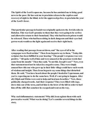 The Spirit of the Lord is upon me, because he has anointed me to bring good
news to the poor. He has sent me to proclaim releaseto the captives and
recoveryof sight to the blind, to let the oppressedgo free, to proclaim the year
of the Lord’s favor.
That particular passagein Isaiahwas originally spokento the Jewishexiles in
Babylon. This was God’s promise to them that they were going to be setfree
and allowedto return to their homeland. They who had been in prison would
be released. Those who had been sitting in dark dungeons and their eyes had
grown weak wouldsee the light againand receive their sight back.
After reading that passageJesussatdown, and "the eyes of all in the
synagogue were fixed on him." Then Jesus beganto say to them, "Todaythis
scripture has been fulfilled in your hearing." The people’s response was very
positive. "All spoke well of him and were amazed at the gracious words that
came from his mouth." Then they said, "Is not this Joseph’s son?" Now,even
that statementneed not be taken in a negative sense. Theywere simply
amazed how this one who grew up in their little village could have such words
of wisdom and insight. Then Jesus beganto say some things that disturbed
them. He said, "You have heard about the people I healedin Capernaum, and
you’re expecting me to do the same here. Well, it’s not going to happen. After
all, Elijah and Elisha were sent to help and healnon-Israelites." Now, those
politically chargedwords. And their response?Theywere filled with rage,
drove him out of the town, and led him to the brow of the hill in order to hurl
him off the cliff. But somehow he escapedandwent on his way.
Why such inflammatory statements? Why did Jesus agitate them with such
provocative words? What was he doing? Let’s considerseveralthings in this
story.
 