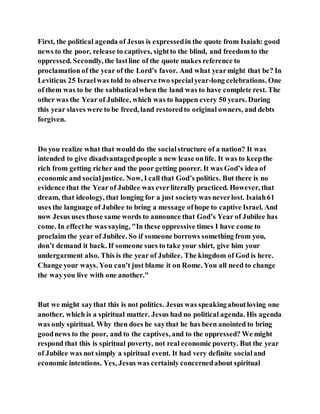 First, the political agenda of Jesus is expressedin the quote from Isaiah: good
news to the poor, release to captives, sightto the blind, and freedom to the
oppressed. Secondly, the lastline of the quote makes reference to
proclamation of the year of the Lord’s favor. And what yearmight that be? In
Leviticus 25 Israelwas told to observe two specialyear-long celebrations. One
of them was to be the sabbaticalwhen the land was to have complete rest. The
other was the Year of Jubilee, which was to happen every 50 years. During
this year slaves were to be freed, land restoredto original owners, and debts
forgiven.
Do you realize what that would do the socialstructure of a nation? It was
intended to give disadvantagedpeople a new lease onlife. It was to keepthe
rich from getting richer and the poor getting poorer. It was God’s idea of
economic and socialjustice. Now, I call that God’s politics. But there is no
evidence that the Year of Jubilee was everliterally practiced. However, that
dream, that ideology, that longing for a just societywas neverlost. Isaiah61
uses the language of Jubilee to bring a message ofhope to captive Israel. And
now Jesus uses those same words to announce that God’s Year of Jubilee has
come. In effecthe was saying, "In these oppressive times I have come to
proclaim the year of Jubilee. So if someone borrows something from you,
don’t demand it back. If someone sues to take your shirt, give him your
undergarment also. This is the year of Jubilee. The kingdom of God is here.
Change your ways. You can’t just blame it on Rome. You all need to change
the wayyou live with one another."
But we might saythat this is not politics. Jesus was speakingaboutloving one
another, which is a spiritual matter. Jesus had no political agenda. His agenda
was only spiritual. Why then does he saythat he has been anointed to bring
goodnews to the poor, and to the captives, and to the oppressed? We might
respond that this is spiritual poverty, not real economic poverty. But the year
of Jubilee was not simply a spiritual event. It had very definite socialand
economic intentions. Yes, Jesus was certainly concernedabout spiritual
 