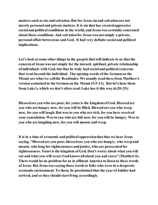 matters such as sin and salvation. But for Jesus sinand salvationare not
merely personaland private matters. It is sin that has createdoppressive
socialand political conditions in the world, and Jesus was certainly concerned
about those conditions. And salvationfor Jesus was notsimply a private,
personalaffair betweenus and God. It had very definite socialand political
implications.
Let’s look at some other things in the gospels thatwill indicate to us that the
concernof Jesus was not simply for the inward, spiritual, private relationship
of individuals with God, but that he truly had socialand political concerns
that went beyond the individual. The opening words of the Sermonon the
Mount are what we callthe Beatitudes. We usually read these from Matthew's
version containedin the Sermon on the Mount (5:3-11). But let's hear them
from Luke's, which we don’t often read. Luke has it this way (6:20-25):
Blessedare you who are poor, for yours is the kingdom of God. Blessedare
you who are hungry now, for you will be filled. Blessedare you who weep
now, for you will laugh. But woe to you who are rich, for you have received
your consolation. Woe to you who are full now, for you will be hungry. Woe to
you who are laughing now, for you will mourn and weep.
It is in a time of economic and political oppressionthat that we hear Jesus
saying, "Blessedare you poor, blessedare you who are hungry, who weepand
mourn, who long for righteousness andjustice, who are persecuted for
righteousness. Yours is the kingdom of God. Don’t worry about what you will
eat and what you will wear;God knows all about you and cares" (Matthew 6).
There would be no problem for us in affluent America to listen to these words
of Jesus. But Jesus was saying those words to folks who were in a desperate
economic environment. To them, he proclaimed that the year of Jubilee had
arrived, and so they should start living accordingly.
 