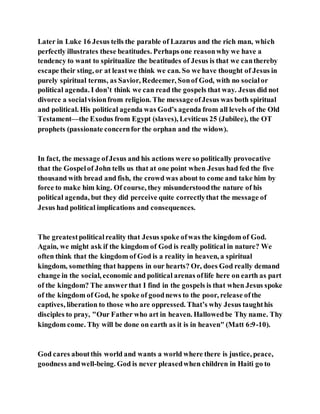 Later in Luke 16 Jesus tells the parable of Lazarus and the rich man, which
perfectly illustrates these beatitudes. Perhaps one reasonwhy we have a
tendency to want to spiritualize the beatitudes of Jesus is that we canthereby
escape their sting, or at leastwe think we can. So we have thought of Jesus in
purely spiritual terms, as Savior, Redeemer, Sonof God, with no socialor
political agenda. I don’t think we can read the gospels that way. Jesus did not
divorce a socialvisionfrom religion. The messageofJesus was both spiritual
and political. His political agenda was God’s agenda from all levels of the Old
Testament—the Exodus from Egypt (slaves), Leviticus 25 (Jubilee), the OT
prophets (passionate concernfor the orphan and the widow).
In fact, the message ofJesus and his actions were so politically provocative
that the Gospelof John tells us that at one point when Jesus had fed the five
thousand with bread and fish, the crowd was about to come and take him by
force to make him king. Of course, they misunderstoodthe nature of his
political agenda, but they did perceive quite correctlythat the message of
Jesus had political implications and consequences.
The greatestpoliticalreality that Jesus spoke ofwas the kingdom of God.
Again, we might ask if the kingdom of God is really political in nature? We
often think that the kingdom of God is a reality in heaven, a spiritual
kingdom, something that happens in our hearts? Or, does God really demand
change in the social, economic and political arenas oflife here on earth as part
of the kingdom? The answerthat I find in the gospels is that when Jesus spoke
of the kingdom of God, he spoke of goodnews to the poor, release ofthe
captives, liberation to those who are oppressed. That’s why Jesus taughthis
disciples to pray, "Our Father who art in heaven. Hallowedbe Thy name. Thy
kingdom come. Thy will be done on earth as it is in heaven" (Matt 6:9-10).
God cares aboutthis world and wants a world where there is justice, peace,
goodness andwell-being. God is never pleasedwhen children in Haiti go to
 