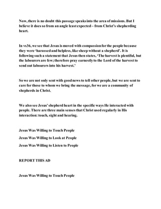 Now, there is no doubt this passage speaksinto the area of missions. But I
believe it does so from an angle leastexpected – from Christ’s shepherding
heart.
In vs36, we see that Jesus is moved with compassionforthe people because
they were ‘harassedand helpless, like sheep without a shepherd’. It is
following such a statement that Jesus then states, ‘The harvest is plentiful, but
the labourers are few;therefore pray earnestlyto the Lord of the harvest to
send out labourers into his harvest.’
So we are not only sent with goodnews to tell other people, but we are sent to
care for those to whom we bring the message, forwe are a community of
shepherds in Christ.
We also see Jesus’shepherd heart in the specific ways He interacted with
people. There are three main senses that Christ used regularly in His
interaction: touch, sight and hearing.
Jesus Was Willing to Touch People
Jesus Was Willing to Look at People
Jesus Was Willing to Listen to People
REPORT THIS AD
Jesus Was Willing to Touch People
 