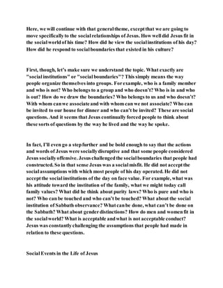 Here, we will continue with that generaltheme, exceptthat we are going to
move specificallyto the socialrelationships of Jesus. How welldid Jesus fit in
the socialworldof his time? How did he view the socialinstitutions of his day?
How did he respond to socialboundaries that existed in his culture?
First, though, let’s make sure we understand the topic. What exactly are
"socialinstitutions" or "socialboundaries"? This simply means the way
people organize themselves into groups. Forexample, who is a family member
and who is not? Who belongs to a group and who doesn’t? Who is in and who
is out? How do we draw the boundaries? Who belongs to us and who doesn’t?
With whom canwe associateand with whom can we not associate? Who can
be invited to our house for dinner and who can’t be invited? These are social
questions. And it seems that Jesus continually forced people to think about
these sorts of questions by the way he lived and the way he spoke.
In fact, I’ll even go a stepfurther and be bold enough to say that the actions
and words of Jesus were sociallydisruptive and that some people considered
Jesus sociallyoffensive. Jesuschallengedthe socialboundaries that people had
constructed. So in that sense Jesus was a socialmisfit. He did not acceptthe
socialassumptions with which most people of his day operated. He did not
acceptthe socialinstitutions of the day on face value. For example, what was
his attitude toward the institution of the family, what we might today call
family values? What did he think about purity laws? Who is pure and who is
not? Who can be touched and who can’t be touched? What about the social
institution of Sabbath observance? Whatcanbe done, what can’t be done on
the Sabbath? What about genderdistinctions? How do men and womenfit in
the socialworld? What is acceptable andwhat is not acceptable conduct?
Jesus was constantlychallenging the assumptions that people had made in
relation to these questions.
SocialEvents in the Life of Jesus
 