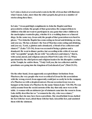 Let’s take a look at severalsocialevents in the life of Jesus that will illustrate
what I mean. Luke, more than the other gospels,has given us a number of
stories along these lines.
In Luke 7 Jesus paid high compliments to John the Baptist and then
proceededto rebuke the people of that generation. He comparedthem to
children who did not want to participate in any game that other children in
the marketplace wantedto play, whether it is a wedding dance or a funeral
dirge. In the same way, Jesus said, the people of that generationwere hard to
please. "ForJohnthe Baptist has come eating no bread and drinking no wine,
and you say, ‘He has a demon’; the Son of Man has come eating and drinking,
and you say, ‘Look, a glutton and a drunkard, a friend of tax collectors and
sinners!’" (Luke 7:33-34). Jesus was accusedof being a glutton and a
drunkard. He went to dinner parties, but according to his critics it was not
with "acceptable" people. He ate with "taxcollectors and sinners," that is,
with social, moral, and religious outcasts (Matt9:10; Luke 15:1-2). When
questioned by the chief priests and religious leaders for his disruptive conduct
at the Temple, he saidto them, "Truly I tell you, the tax collectors andthe
prostitutes are going into the kingdom of God ahead of you" (Matt 21:31).
On the other hand, Jesus apparently accepteddinner invitations from
Pharisees,the very people who were so critical of Jesus for his associations
with the wrong crowd. Jesus apparently could just as easily be in the company
of a Pharisee as with a despisedoutcast. On one occasionJesus was ata
banquet at the home of a Pharisee by the name Simon (Luke 7:36-50). We can
safelyassume from the socialcustoms ofthe day that only men were at the
table. A woman with an alabasterjar of ointment came into the room to Jesus.
Luke deftly describes her as "a woman in the city, who was a sinner,"
implying that she may have been a prostitute. She stoodbehind Jesus, bathed
his feetwith her tears, dried them with her hair, kissedhis feet, and anointed
them with the ointment.
 