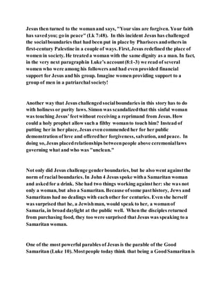 Jesus then turned to the womanand says, "Your sins are forgiven. Your faith
has savedyou; go in peace" (Lk 7:48). In this incident Jesus has challenged
the socialboundaries that had been put in place by Pharisees andothers in
first-century Palestine in a couple of ways. First, Jesus redefined the place of
women in society. He treateda woman with the same dignity as a man. In fact,
in the very next paragraphin Luke’s account(8:1-3) we read of several
women who were among his followers and had even provided financial
support for Jesus and his group. Imagine women providing support to a
group of men in a patriarchal society!
Another way that Jesus challengedsocialboundaries in this story has to do
with holiness or purity laws. Simon was scandalizedthat this sinful woman
was touching Jesus’feetwithout receiving a reprimand from Jesus. How
could a holy prophet allow such a filthy womanto touch him? Instead of
putting her in her place, Jesus evencommended her for her public
demonstration of love and offeredher forgiveness, salvation, andpeace. In
doing so, Jesus placedrelationships betweenpeople above ceremoniallaws
governing what and who was "unclean."
Not only did Jesus challenge genderboundaries, but he also went againstthe
norm of racial boundaries. In John 4 Jesus spoke witha Samaritan woman
and askedfor a drink. She had two things working againsther: she was not
only a woman, but also a Samaritan. Because ofsome pasthistory, Jews and
Samaritans had no dealings with eachother for centuries. Even she herself
was surprised that he, a Jewishman, would speak to her, a womanof
Samaria, in broad daylight at the public well. When the disciples returned
from purchasing food, they too were surprised that Jesus was speaking to a
Samaritan woman.
One of the most powerful parables of Jesus is the parable of the Good
Samaritan (Luke 10). Mostpeople today think that being a GoodSamaritan is
 