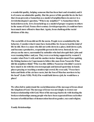 a wonderful quality, helping someone that has been hurt and stranded, and it
is of course an admirable quality. But the powerof this parable lies in the fact
that Jesus presents a Samaritan as a model of neighborliness in answer to a
Jewishtheologian’s question, "Who is my neighbor?" A Samaritan who is
lookeddown on by Jews Jesusheld up as a model of proper response to others
in the name of God. From a first-century Jewishperspective, it could not have
been much more offensive than that. Again, Jesus challengedthe racial
divisions of his day.
The sociallife of Jesus did not fit the norm. People were scandalizedby his
behavior. Considerwhat it must have lookedlike for Jesus to lead the kind of
life he did. Here is a man who did not settle down in a place, hold down a job,
and become a productive, responsible person in his town. Instead, he was
always on the move, surrounded by nobodies who had also quit their jobs and
were roaming hither and yon. They were even being supported by women! I
wonder what Peter’s wife and his mother-in-law thought about Peterquitting
his fishing business in Capernaum to follow this man from Nazareth. What
did his neighbors think? Who was this shiftless Nazarene who didn’t seem to
have much to do with his own townspeople and instead spent time in lonely
places praying or teaching a nondescript crowd. He even said, "Foxes have
holes and birds of the air have nests, but the Son of Man has nowhere to lay
his head" (Luke 9:58). Well, if he would hold down a job, he would have a
place!
We often fail to understand the socialdimension of the messageofJesus about
the kingdom of God. The message ofJesus was notsimply to restore our
broken relationship with God. Most of his message hadto do with healing the
broken relationships among people who have been separatedfrom eachother
because ofartificial lines of demarcation basedon gender, race and religion.
Family Relationships
 