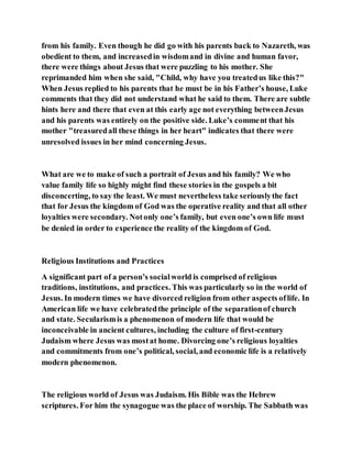 from his family. Even though he did go with his parents back to Nazareth, was
obedient to them, and increasedin wisdomand in divine and human favor,
there were things about Jesus that were puzzling to his mother. She
reprimanded him when she said, "Child, why have you treatedus like this?"
When Jesus replied to his parents that he must be in his Father’s house, Luke
comments that they did not understand what he said to them. There are subtle
hints here and there that even at this early age not everything betweenJesus
and his parents was entirely on the positive side. Luke’s comment that his
mother "treasuredall these things in her heart" indicates that there were
unresolved issues in her mind concerning Jesus.
What are we to make of such a portrait of Jesus and his family? We who
value family life so highly might find these stories in the gospels a bit
disconcerting, to say the least. We must nevertheless take seriouslythe fact
that for Jesus the kingdom of God was the operative reality and that all other
loyalties were secondary. Notonly one’s family, but even one’s own life must
be denied in order to experience the reality of the kingdom of God.
Religious Institutions and Practices
A significant part of a person’s socialworld is comprised of religious
traditions, institutions, and practices. This was particularly so in the world of
Jesus. In modern times we have divorced religion from other aspects oflife. In
American life we have celebratedthe principle of the separationof church
and state. Secularismis a phenomenon of modern life that would be
inconceivable in ancient cultures, including the culture of first-century
Judaism where Jesus was mostat home. Divorcing one’s religious loyalties
and commitments from one’s political, social, and economic life is a relatively
modern phenomenon.
The religious world of Jesus was Judaism. His Bible was the Hebrew
scriptures. For him the synagogue was the place of worship. The Sabbath was
 