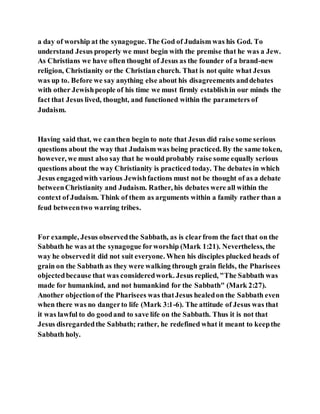 a day of worship at the synagogue.The God of Judaism was his God. To
understand Jesus properly we must begin with the premise that he was a Jew.
As Christians we have often thought of Jesus as the founder of a brand-new
religion, Christianity or the Christian church. That is not quite what Jesus
was up to. Before we say anything else about his disagreements anddebates
with other Jewishpeople of his time we must firmly establishin our minds the
fact that Jesus lived, thought, and functioned within the parameters of
Judaism.
Having said that, we canthen begin to note that Jesus did raise some serious
questions about the way that Judaism was being practiced. By the same token,
however, we must also say that he would probably raise some equally serious
questions about the way Christianity is practiced today. The debates in which
Jesus engagedwith various Jewishfactions must not be thought of as a debate
betweenChristianity and Judaism. Rather, his debates were all within the
context of Judaism. Think of them as arguments within a family rather than a
feud betweentwo warring tribes.
For example, Jesus observedthe Sabbath, as is clearfrom the fact that on the
Sabbath he was at the synagogue forworship (Mark 1:21). Nevertheless, the
way he observedit did not suit everyone. When his disciples plucked heads of
grain on the Sabbath as they were walking through grain fields, the Pharisees
objectedbecause that was consideredwork. Jesus replied, "The Sabbath was
made for humankind, and not humankind for the Sabbath" (Mark 2:27).
Another objectionof the Pharisees was thatJesus healedon the Sabbath even
when there was no dangerto life (Mark 3:1-6). The attitude of Jesus was that
it was lawful to do goodand to save life on the Sabbath. Thus it is not that
Jesus disregardedthe Sabbath; rather, he redefined what it meant to keepthe
Sabbath holy.
 