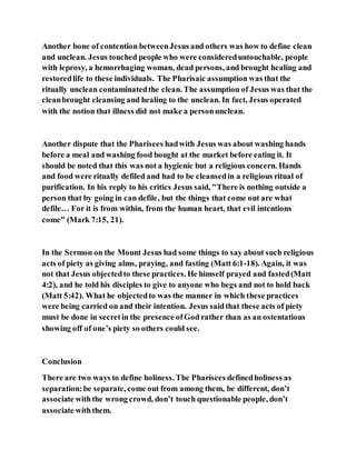 Another bone of contention betweenJesus and others was how to define clean
and unclean. Jesus touched people who were considereduntouchable, people
with leprosy, a hemorrhaging woman, dead persons, and brought healing and
restoredlife to these individuals. The Pharisaic assumption was that the
ritually unclean contaminatedthe clean. The assumption of Jesus was that the
cleanbrought cleansing and healing to the unclean. In fact, Jesus operated
with the notion that illness did not make a personunclean.
Another dispute that the Pharisees hadwith Jesus was about washing hands
before a meal and washing food bought at the market before eating it. It
should be noted that this was not a hygienic but a religious concern. Hands
and food were ritually defiled and had to be cleansedin a religious ritual of
purification. In his reply to his critics Jesus said, "There is nothing outside a
person that by going in can defile, but the things that come out are what
defile… For it is from within, from the human heart, that evil intentions
come" (Mark 7:15, 21).
In the Sermon on the Mount Jesus had some things to say about such religious
acts of piety as giving alms, praying, and fasting (Matt 6:1-18). Again, it was
not that Jesus objectedto these practices. He himself prayed and fasted(Matt
4:2), and he told his disciples to give to anyone who begs and not to hold back
(Matt 5:42). What he objectedto was the manner in which these practices
were being carried on and their intention. Jesus saidthat these acts of piety
must be done in secretin the presence ofGod rather than as an ostentatious
showing off of one’s piety so others could see.
Conclusion
There are two ways to define holiness. The Pharisees definedholiness as
separation:be separate, come out from among them, be different, don’t
associate withthe wrong crowd, don’t touch questionable people, don’t
associate withthem.
 