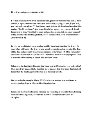 Here is a goodpassageto start with:
1 When he came down from the mountain, greatcrowds followedhim. 2 And
behold, a leper came to him and knelt before him, saying, “Lord, if you will,
you canmake me clean.” 3 And Jesus stretchedout his hand and touched him,
saying, “I will; be clean.” And immediately his leprosywas cleansed. 4 And
Jesus saidto him, “See that you say nothing to anyone, but go, show yourself
to the priest and offer the gift that Moses commanded, for a proof to them.”
(Matthew 8:1-4)
In vs3, we read that Jesus stretchedout His hand and touched the leper. As
most of us will know, the leper was a hopeless casein such a society. The Jews
of the day had probably used the commands of Leviticus 13-14 to completely
ostraciseanyone with a skin disease.Therefore, Jesus was stepping oversuch
a formulated boundary to touch this ‘unclean’ man.
When was the lasttime this man had been touched? Months, years, decades?
This man truly needed to be touched by someone. And it is from this touch of
Jesus that the healing power flowedinto the man’s body.
We see a similar story in Mark 5:25-34 where a woman touches Jesus to
receive healing from a 12-yearbleeding disorder.
Jesus also showedHis love for children by extending a touch to them, holding
them and blessing them, even in the midst of the selfishrebuke of the
disciples.
 