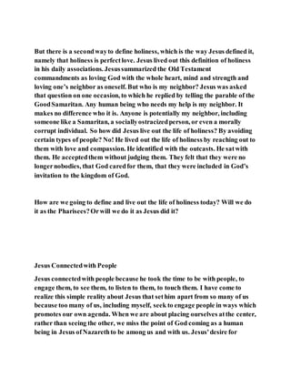 But there is a secondwayto define holiness, which is the way Jesus defined it,
namely that holiness is perfectlove. Jesus lived out this definition of holiness
in his daily associations. Jesussummarized the Old Testament
commandments as loving God with the whole heart, mind and strength and
loving one’s neighbor as oneself. But who is my neighbor? Jesus was asked
that question on one occasion, to which he replied by telling the parable of the
GoodSamaritan. Any human being who needs my help is my neighbor. It
makes no difference who it is. Anyone is potentially my neighbor, including
someone like a Samaritan, a sociallyostracizedperson, or even a morally
corrupt individual. So how did Jesus live out the life of holiness? By avoiding
certain types of people? No! He lived out the life of holiness by reaching out to
them with love and compassion. He identified with the outcasts. He satwith
them. He acceptedthem without judging them. They felt that they were no
longernobodies, that God caredfor them, that they were included in God’s
invitation to the kingdom of God.
How are we going to define and live out the life of holiness today? Will we do
it as the Pharisees?Orwill we do it as Jesus did it?
Jesus Connectedwith People
Jesus connectedwith people because he took the time to be with people, to
engage them, to see them, to listen to them, to touch them. I have come to
realize this simple reality about Jesus that sethim apart from so many of us
because too many of us, including myself, seek to engage people in ways which
promotes our own agenda. When we are about placing ourselves atthe center,
rather than seeing the other, we miss the point of God coming as a human
being in Jesus ofNazarethto be among us and with us. Jesus'desire for
 