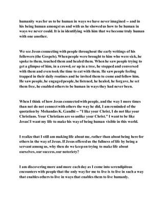 humanity was for us to be human in ways we have never imagined -- and in
his being human amongst us and with us he showedus how to be human in
ways we never could. It is in identifying with him that we become truly human
with one another.
We see Jesus connecting with people throughout the early writings of his
followers (the Gospels). Whenpeople were brought to him who were sick, he
spoke to them, touched them and healed them. When he saw people trying to
get a glimpse of him, in a crowd, or up in a tree, he stopped and conversed
with them and even took the time to eat with them. He saw people feeling
trapped in their daily routines and he invited them to come and follow him.
He saw people, he engagedpeople, he listened, he healed, he forgave, he set
them free, he enabled others to be human in ways they had never been.
When I think of how Jesus connectedwith people, and the way I more times
than not do not connectwith others the way he did, I am reminded of the
quotation by Mohandas K. Gandhi -- "I like your Christ, I do not like your
Christians. Your Christians are so unlike your Christ." I want to be like
Jesus!I want my life to make his wayof being human visible in this world.
I realize that I still am making life about me, rather than about being here for
others in the way of Jesus. If Jesus offeredus the fullness of life by being a
servant among us, why then do we keepon trying to make life about
ourselves, our success,our notoriety?
I am discovering more and more eachday as I come into serendipitous
encounters with people that the only wayfor me to live is to live in such a way
that enables others to live in ways that enables them to live humanly.
 