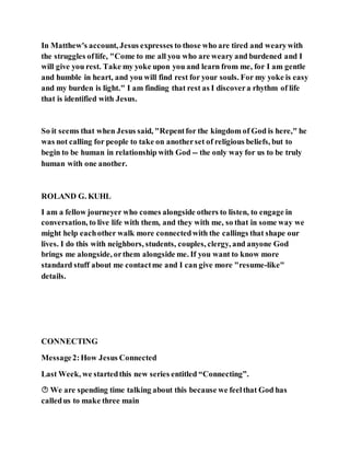 In Matthew's account, Jesus expresses to those who are tired and wearywith
the struggles oflife, "Come to me all you who are weary and burdened and I
will give you rest. Take my yoke upon you and learn from me, for I am gentle
and humble in heart, and you will find rest for your souls. For my yoke is easy
and my burden is light." I am finding that rest as I discovera rhythm of life
that is identified with Jesus.
So it seems that when Jesus said, "Repentfor the kingdom of God is here," he
was not calling for people to take on anotherset of religious beliefs, but to
begin to be human in relationship with God -- the only way for us to be truly
human with one another.
ROLAND G. KUHL
I am a fellow journeyer who comes alongside others to listen, to engage in
conversation, to live life with them, and they with me, so that in some way we
might help eachother walk more connectedwith the callings that shape our
lives. I do this with neighbors, students, couples, clergy, and anyone God
brings me alongside, orthem alongside me. If you want to know more
standard stuff about me contactme and I can give more "resume-like"
details.
CONNECTING
Message2:How Jesus Connected
Last Week, we startedthis new series entitled “Connecting”.
 We are spending time talking about this because we feelthat God has
calledus to make three main
 