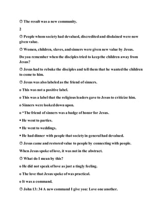  The result was a new community.
2
 People whom societyhad devalued, discreditedand disdained were now
given value.
 Women, children, slaves, andsinners were given new value by Jesus.
Do you remember when the disciples tried to keepthe children away from
Jesus?
 Jesus had to rebuke the disciples and tell them that he wantedthe children
to come to him.
 Jesus was also labeledas the friend of sinners.
o This was not a positive label.
o This was a label that the religious leaders gave to Jesus to criticize him.
o Sinners were lookeddown upon.
o “The friend of sinners was a badge of honor for Jesus.
 He went to parties.
 He went to weddings.
 He had dinner with people that societyin generalhad devalued.
 Jesus came and restoredvalue to people by connecting with people.
When Jesus spoke oflove, it was not in the abstract.
 What do I mean by this?
o He did not speak oflove as just a tingly feeling.
o The love that Jesus spoke ofwas practical.
o It was a command.
 John 13: 34 A new command I give you: Love one another.
 