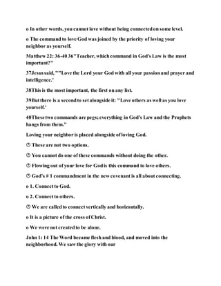 o In other words, you cannot love without being connectedon some level.
o The command to love God was joined by the priority of loving your
neighbor as yourself.
Matthew 22: 36-40 36"Teacher, whichcommand in God's Law is the most
important?"
37Jesussaid, ""Love the Lord your God with all your passionand prayer and
intelligence.'
38This is the most important, the first on any list.
39Butthere is a secondto setalongside it: "Love others as well as you love
yourself.'
40Thesetwo commands are pegs;everything in God's Law and the Prophets
hangs from them."
Loving your neighbor is placed alongside ofloving God.
 These are not two options.
 You cannot do one of these commands without doing the other.
 Flowing out of your love for Godis this command to love others.
 God’s # 1 commandment in the new covenant is all about connecting.
o 1. Connectto God.
o 2. Connectto others.
 We are calledto connectvertically and horizontally.
o It is a picture of the cross ofChrist.
o We were not createdto be alone.
John 1: 14 The Word became flesh and blood, and moved into the
neighborhood. We saw the glory with our
 