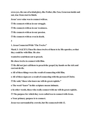 own eyes, the one-of-a-kind glory, like Father, like Son, Generous inside and
out, true from start to finish.
Jesus’core value was to connectwith us.
 He connects with us in our struggle.
 He connects with us in our weakness.
 He connects with us in our passion.
 He connects with us even in death.
3
1. Jesus ConnectedWith “The Twelve”
Mark 3: 14 (CEV) Then He chose twelve of them to be His apostles, so that
they could be with Him. He also
wanted to send them out to preach.
He chose twelve to connectwith Him.
 He did not just callthem to preachthe gospel, lay hands on the sick and
castout devils.
o All of these things were the result of connecting with Him.
o All of these signs are a result of connecting with the person of Christ.
 He said, “those who know me will do greatexploits.”
o The word “know” in this scripture means intimate.
o In other words, those who really connectwith me will do great exploits.
 The purpose for which they were calledwas to connectwith Jesus.
o Your primary purpose is to connect.
Jesus was surrounded by crowds, but He connectedwith 12.
 