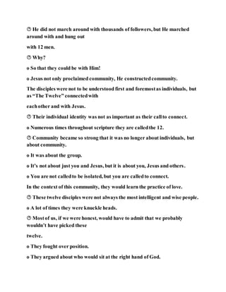  He did not march around with thousands of followers, but He marched
around with and hung out
with 12 men.
 Why?
o So that they could be with Him!
o Jesus not only proclaimed community, He constructedcommunity.
The disciples were not to be understood first and foremostas individuals, but
as “The Twelve” connectedwith
eachother and with Jesus.
 Their individual identity was not as important as their callto connect.
o Numerous times throughout scripture they are calledthe 12.
 Community became so strong that it was no longer about individuals, but
about community.
o It was about the group.
o It’s not about just you and Jesus, but it is about you, Jesus and others.
o You are not calledto be isolated, but you are calledto connect.
In the context of this community, they would learn the practice of love.
 These twelve disciples were not always the most intelligent and wise people.
o A lot of times they were knuckle heads.
 Mostof us, if we were honest, would have to admit that we probably
wouldn’t have picked these
twelve.
o They fought over position.
o They argued about who would sit at the right hand of God.
 