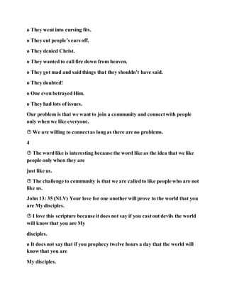 o They went into cursing fits.
o They cut people’s ears off.
o They denied Christ.
o They wanted to call fire down from heaven.
o They got mad and said things that they shouldn’t have said.
o They doubted!
o One even betrayed Him.
o They had lots of issues.
Our problem is that we want to join a community and connectwith people
only when we like everyone.
 We are willing to connectas long as there are no problems.
4
 The word like is interesting because the word like as the idea that we like
people only when they are
just like us.
 The challenge to community is that we are calledto like people who are not
like us.
John 13: 35 (NLV) Your love for one another will prove to the world that you
are My disciples.
 I love this scripture because it does not say if you castout devils the world
will know that you are My
disciples.
o It does not saythat if you prophecy twelve hours a day that the world will
know that you are
My disciples.
 