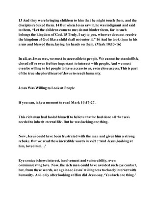 13 And they were bringing children to him that he might touch them, and the
disciples rebuked them. 14 But when Jesus saw it, he was indignant and said
to them, “Let the children come to me; do not hinder them, for to such
belongs the kingdom of God. 15 Truly, I sayto you, whoeverdoes not receive
the kingdom of God like a child shall not enter it.” 16 And he took them in his
arms and blessedthem, laying his hands on them. (Mark 10:13-16)
In all, as Jesus was, we must be accessible to people. We cannotbe standoffish,
closedoff or even feel too important to interact with people. And we must
even be willing to let people to have accessto us, even close access.This is part
of the true shepherd heart of Jesus to reachhumanity.
Jesus Was Willing to Look at People
If you can, take a moment to read Mark 10:17-27.
This rich man had fooledhimself to believe that he had done all that was
needed to inherit eternallife. But he was lacking one thing.
Now, Jesus couldhave been frustrated with the man and given him a strong
rebuke. But we read these incredible words in vs21:‘And Jesus, looking at
him, loved him…’
Eye contactshows interest, involvement and vulnerability, even
communicating love. Now, the rich man could have avoided such eye contact,
but, from these words, we againsee Jesus’willingness to closelyinteract with
humanity. And only after looking at Him did Jesus say, ‘You lack one thing.’
 