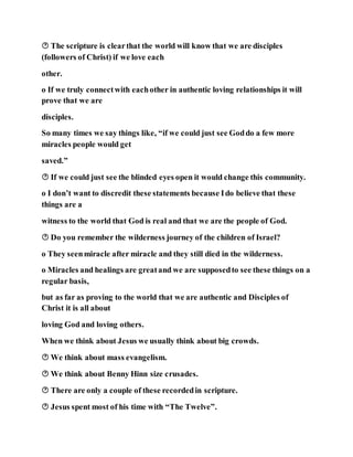  The scripture is clearthat the world will know that we are disciples
(followers of Christ) if we love each
other.
o If we truly connectwith eachother in authentic loving relationships it will
prove that we are
disciples.
So many times we say things like, “if we could just see Goddo a few more
miracles people would get
saved.”
 If we could just see the blinded eyes open it would change this community.
o I don’t want to discredit these statements because Ido believe that these
things are a
witness to the world that God is real and that we are the people of God.
 Do you remember the wilderness journey of the children of Israel?
o They seenmiracle after miracle and they still died in the wilderness.
o Miracles and healings are greatand we are supposedto see these things on a
regular basis,
but as far as proving to the world that we are authentic and Disciples of
Christ it is all about
loving God and loving others.
When we think about Jesus we usually think about big crowds.
 We think about mass evangelism.
 We think about Benny Hinn size crusades.
 There are only a couple of these recordedin scripture.
 Jesus spent most of his time with “The Twelve”.
 