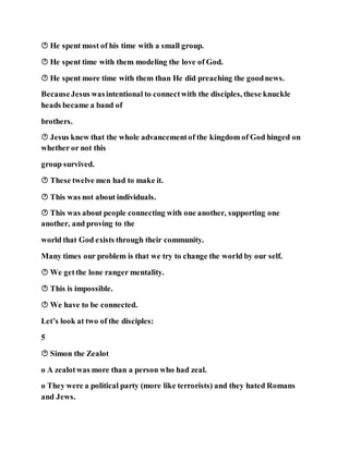  He spent most of his time with a small group.
 He spent time with them modeling the love of God.
 He spent more time with them than He did preaching the goodnews.
BecauseJesus wasintentional to connectwith the disciples, these knuckle
heads became a band of
brothers.
 Jesus knew that the whole advancementof the kingdom of God hinged on
whether or not this
group survived.
 These twelve men had to make it.
 This was not about individuals.
 This was about people connecting with one another, supporting one
another, and proving to the
world that God exists through their community.
Many times our problem is that we try to change the world by our self.
 We getthe lone ranger mentality.
 This is impossible.
 We have to be connected.
Let’s look at two of the disciples:
5
 Simon the Zealot
o A zealotwas more than a person who had zeal.
o They were a political party (more like terrorists) and they hated Romans
and Jews.
 