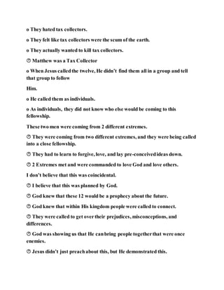 o They hated tax collectors.
o They felt like tax collectors were the scum of the earth.
o They actually wanted to kill tax collectors.
 Matthew was a Tax Collector
o When Jesus calledthe twelve, He didn’t find them all in a group and tell
that group to follow
Him.
o He called them as individuals.
o As individuals, they did not know who else would be coming to this
fellowship.
These two men were coming from 2 different extremes.
 They were coming from two different extremes, and they were being called
into a close fellowship.
 They had to learn to forgive, love, and lay pre-conceivedideas down.
 2 Extremes met and were commanded to love God and love others.
I don’t believe that this was coincidental.
 I believe that this was planned by God.
 God knew that these 12 would be a prophecy about the future.
 God knew that within His kingdom people were called to connect.
 They were called to get overtheir prejudices, misconceptions, and
differences.
 God was showing us that He canbring people togetherthat were once
enemies.
 Jesus didn’t just preachabout this, but He demonstrated this.
 