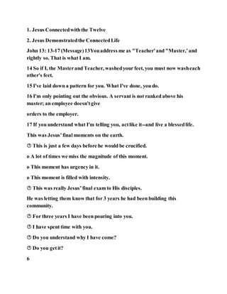 1. Jesus Connectedwith the Twelve
2. Jesus Demonstratedthe ConnectedLife
John 13: 13-17 (Message)13Youaddress me as "Teacher'and "Master,'and
rightly so. That is what I am.
14 So if I, the Masterand Teacher, washedyour feet, you must now washeach
other's feet.
15 I've laid down a pattern for you. What I've done, you do.
16 I'm only pointing out the obvious. A servant is not ranked above his
master; an employee doesn'tgive
orders to the employer.
17 If you understand what I'm telling you, actlike it--and live a blessedlife.
This was Jesus’final moments on the earth.
 This is just a few days before he would be crucified.
o A lot of times we miss the magnitude of this moment.
o This moment has urgency in it.
o This moment is filled with intensity.
 This was really Jesus’final exam to His disciples.
He was letting them know that for 3 years he had been building this
community.
 For three years I have been pouring into you.
 I have spent time with you.
 Do you understand why I have come?
 Do you getit?
6
 
